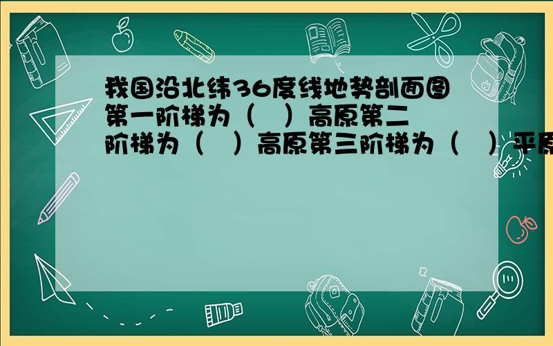 我国沿北纬36度线地势剖面图第一阶梯为（   ）高原第二阶梯为（   ）高原第三阶梯为（   ）平原海平面是（   ）海第一与第二阶梯交界处是兰州第三阶梯与海平面交界处是青岛