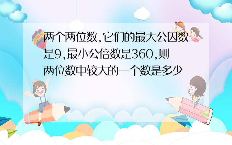 两个两位数,它们的最大公因数是9,最小公倍数是360,则两位数中较大的一个数是多少