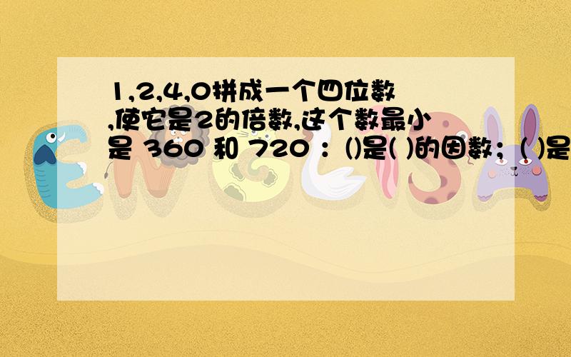 1,2,4,0拼成一个四位数,使它是2的倍数,这个数最小是 360 和 720 ：()是( )的因数；( )是( )的倍数