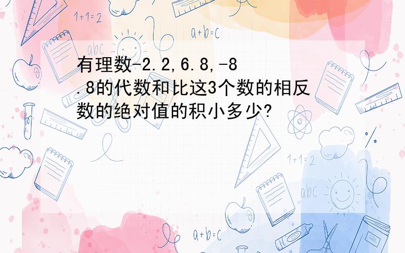 有理数-2.2,6.8,-8.8的代数和比这3个数的相反数的绝对值的积小多少?