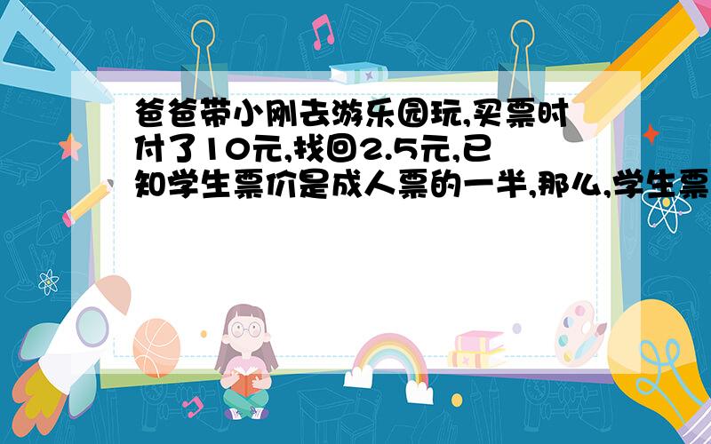 爸爸带小刚去游乐园玩,买票时付了10元,找回2.5元,已知学生票价是成人票的一半,那么,学生票和成人票各是多少元?