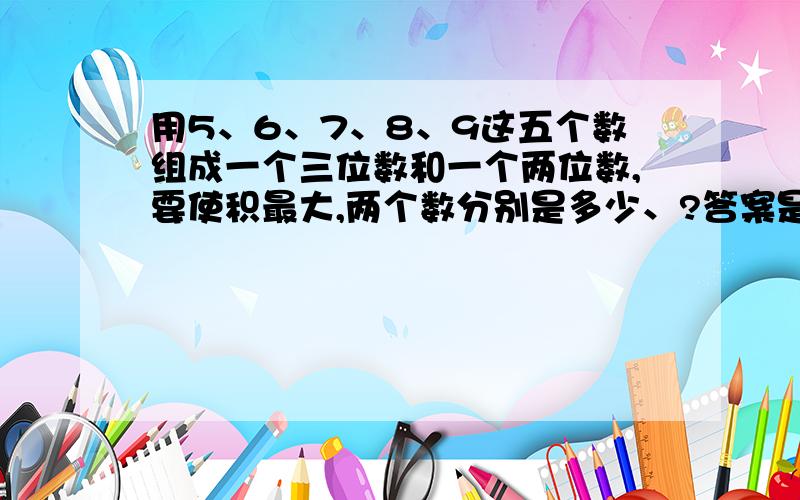 用5、6、7、8、9这五个数组成一个三位数和一个两位数,要使积最大,两个数分别是多少、?答案是875*96=84000.这个答案怎么来的,具体过程是怎样的,请详细说明.