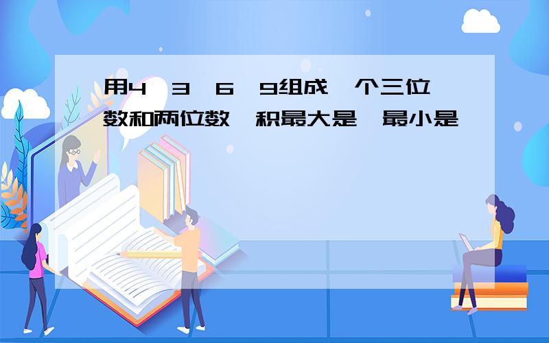 用4,3,6,9组成一个三位数和两位数,积最大是,最小是