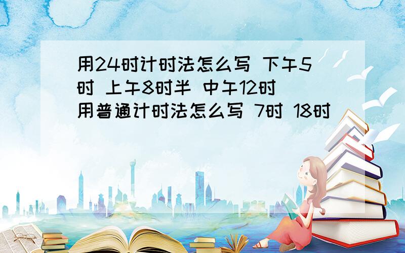 用24时计时法怎么写 下午5时 上午8时半 中午12时 用普通计时法怎么写 7时 18时