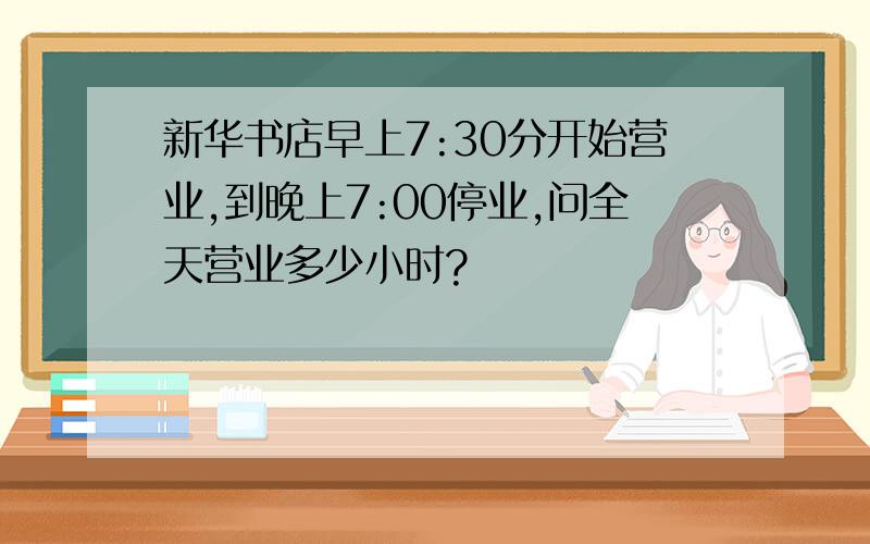 新华书店早上7:30分开始营业,到晚上7:00停业,问全天营业多少小时?