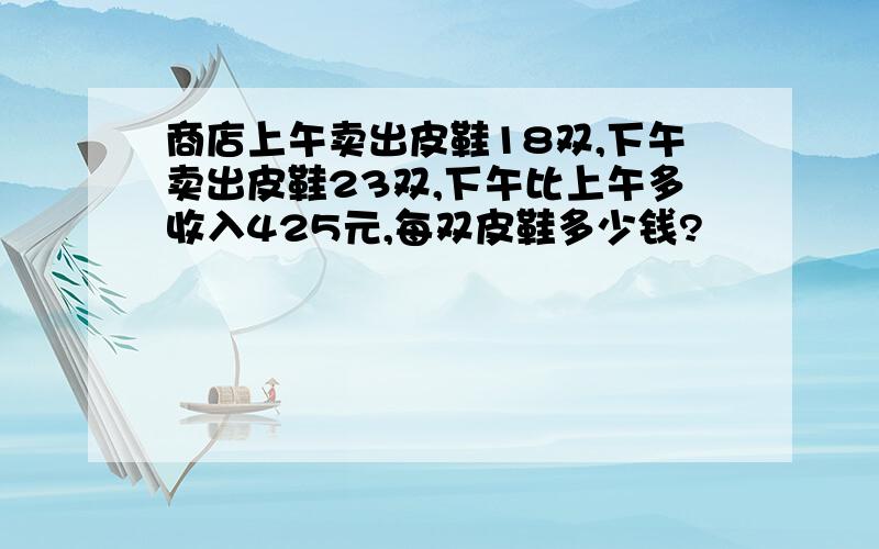 商店上午卖出皮鞋18双,下午卖出皮鞋23双,下午比上午多收入425元,每双皮鞋多少钱?