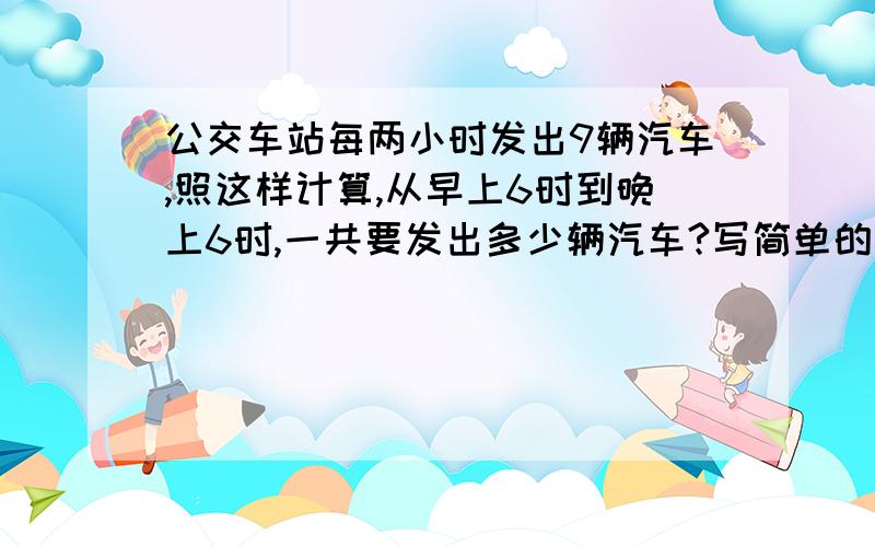 公交车站每两小时发出9辆汽车,照这样计算,从早上6时到晚上6时,一共要发出多少辆汽车?写简单的算式