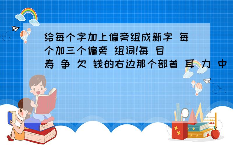 给每个字加上偏旁组成新字 每个加三个偏旁 组词!每 目 寿 争 欠 钱的右边那个部首 耳 力 中