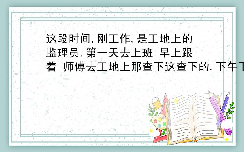 这段时间,刚工作,是工地上的监理员,第一天去上班 早上跟着 师傅去工地上那查下这查下的.下午下雨,跟两个伙计 打了一下午的牌 ,第二天我这又下雨,师傅说不用上班,今天吗,也就是第三天