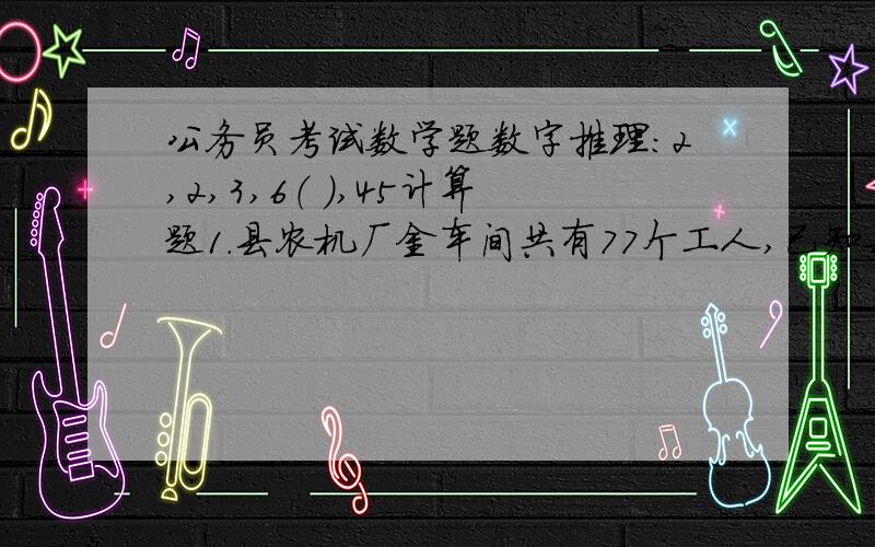 公务员考试数学题数字推理：2,2,3,6（ ）,45计算题1.县农机厂金车间共有77个工人,已知每天每人可以加工5个甲零件或者4个乙零件或者3个丙零件.但是3个甲,1个乙和9个丙才能刚刚凑成一套零件.