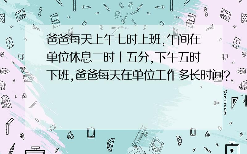 爸爸每天上午七时上班,午间在单位休息二时十五分,下午五时下班,爸爸每天在单位工作多长时间?