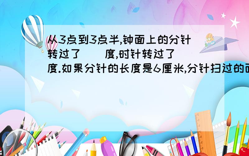 从3点到3点半,钟面上的分针转过了（）度,时针转过了（）度.如果分针的长度是6厘米,分针扫过的面积是（）平方厘米