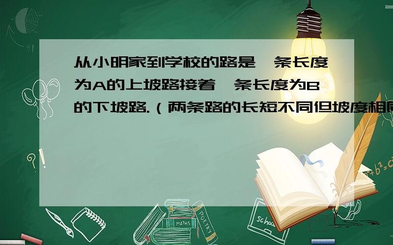 从小明家到学校的路是一条长度为A的上坡路接着一条长度为B的下坡路.（两条路的长短不同但坡度相同.）已知小明骑自行车走上坡的时候的速度比平时慢20%,走下坡路的速度比平时快20%,又知