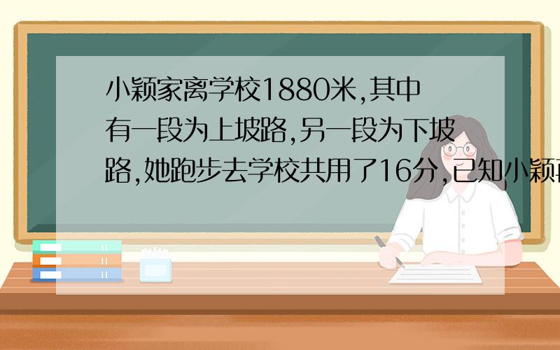 小颖家离学校1880米,其中有一段为上坡路,另一段为下坡路,她跑步去学校共用了16分,已知小颖再上坡路上的平均速度是4.8千米/时,而她再下坡路上的速度是12千米/时,小颖上坡、下坡各用了多长