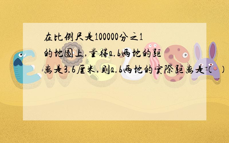 在比例尺是100000分之1的地图上,量得a.b两地的距离是3.6厘米,则a.b两地的实际距离是（ ）千米.