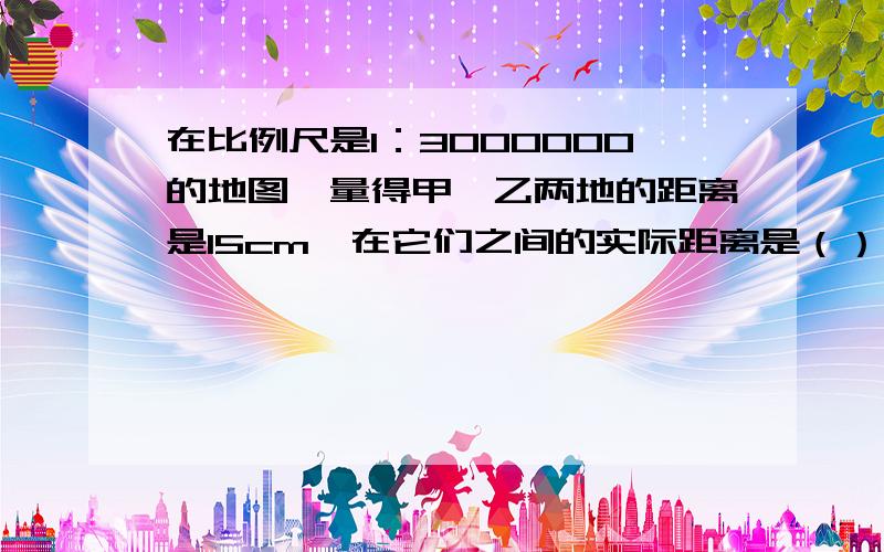 在比例尺是1：3000000的地图,量得甲、乙两地的距离是15cm,在它们之间的实际距离是（）千米.如果改用1：5000000的比例尺,那两地的图上距离是（）cm