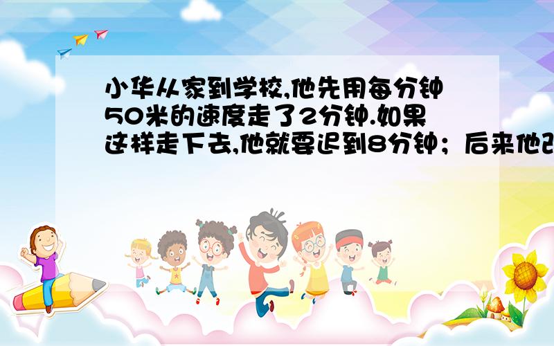 小华从家到学校,他先用每分钟50米的速度走了2分钟.如果这样走下去,他就要迟到8分钟；后来他改用每分钟60米的速度前进,结果早到了5分钟.求小华家到学校的路程.