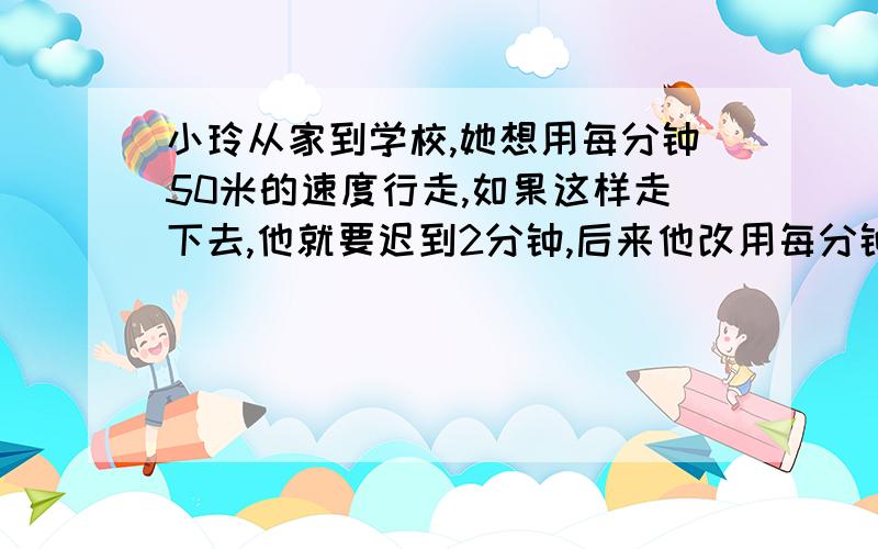 小玲从家到学校,她想用每分钟50米的速度行走,如果这样走下去,他就要迟到2分钟,后来他改用每分钟60米的结果早到2分钟.求小玲家到学校的距离.