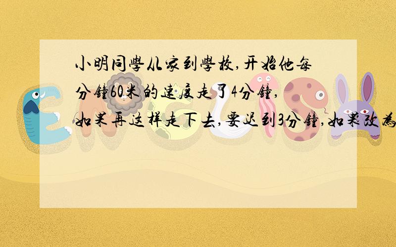 小明同学从家到学校,开始他每分钟60米的速度走了4分钟,如果再这样走下去,要迟到3分钟,如果改为每分钟70米,可以提前7分钟到校,他家与学校相距多远?