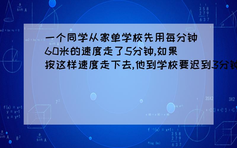 一个同学从家单学校先用每分钟60米的速度走了5分钟,如果按这样速度走下去,他到学校要迟到3分钟,于是他