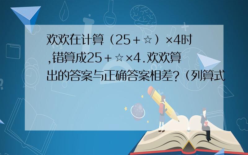 欢欢在计算（25＋☆）×4时,错算成25＋☆×4.欢欢算出的答案与正确答案相差?（列算式