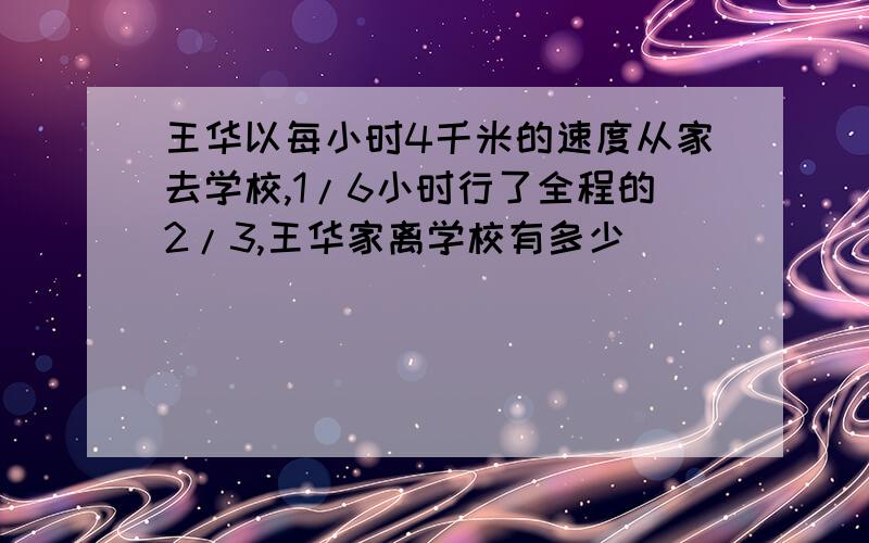 王华以每小时4千米的速度从家去学校,1/6小时行了全程的2/3,王华家离学校有多少