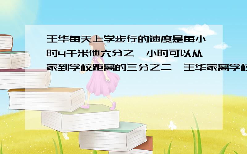 王华每天上学步行的速度是每小时4千米他六分之一小时可以从家到学校距离的三分之二,王华家离学校的距约是多少千米