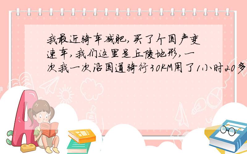 我最近骑车减肥,买了个国产变速车,我们这里是丘陵地形,一次我一次沿国道骑行30KM用了1小时20多分钟,平时沿公路骑行减肥,每次一小时,平均时速最快也只有20.3KM左右,我平时用中盘带最小飞