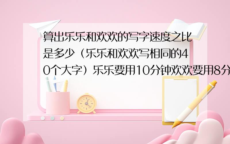 算出乐乐和欢欢的写字速度之比是多少（乐乐和欢欢写相同的40个大字）乐乐要用10分钟欢欢要用8分钟