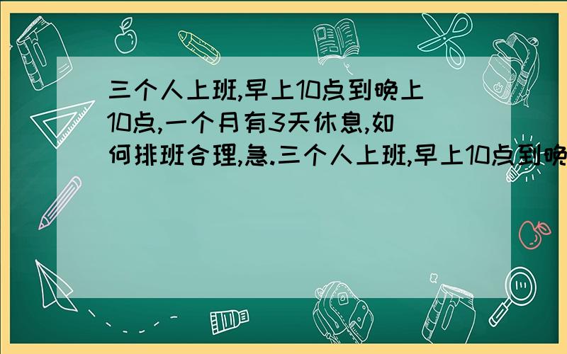 三个人上班,早上10点到晚上10点,一个月有3天休息,如何排班合理,急.三个人上班,早上10点到晚上10点,一个月有3天休息,现在有一个人一在要上12小时,大家都觉得辛苦,如何排班合理,急.现在有一