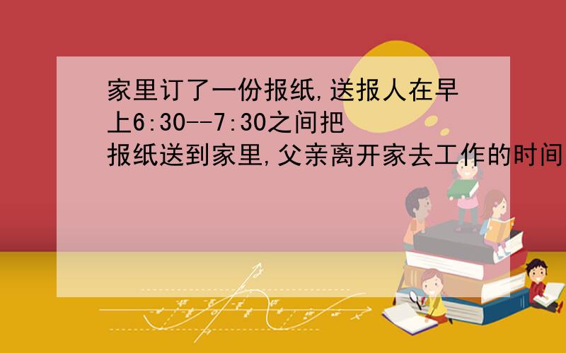 家里订了一份报纸,送报人在早上6:30--7:30之间把报纸送到家里,父亲离开家去工作的时间在早上7:30--8:00之间,问爸爸能在离家之前得到报纸的概率为多少?7：00~7：30在这个时间段爸爸在送报人到