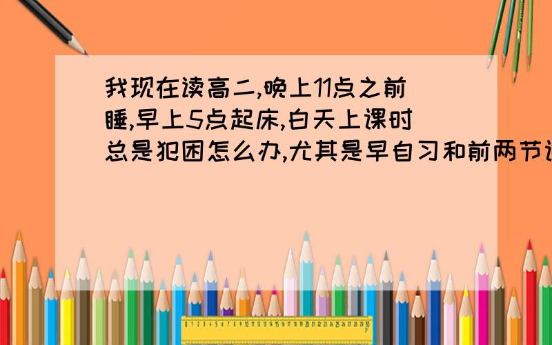 我现在读高二,晚上11点之前睡,早上5点起床,白天上课时总是犯困怎么办,尤其是早自习和前两节课