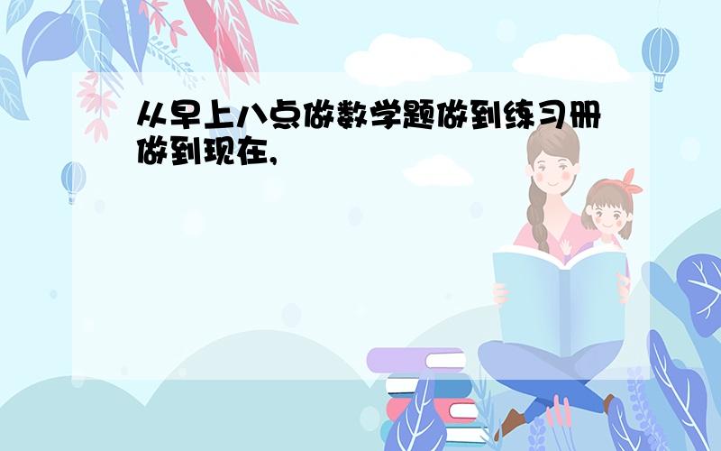 从早上八点做数学题做到练习册做到现在,