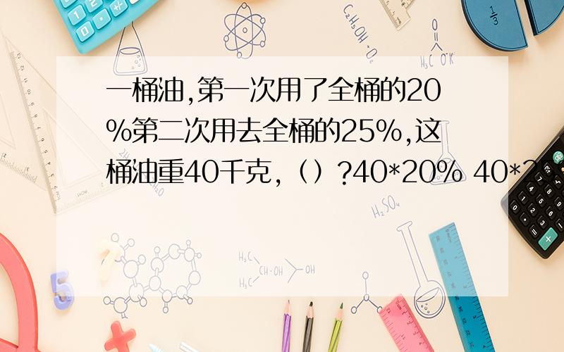 一桶油,第一次用了全桶的20%第二次用去全桶的25%,这桶油重40千克,（）?40*20% 40*25%40*（20%+25%） 40*（25%-20%） 40*（1-20%-25%） 看算式补问题