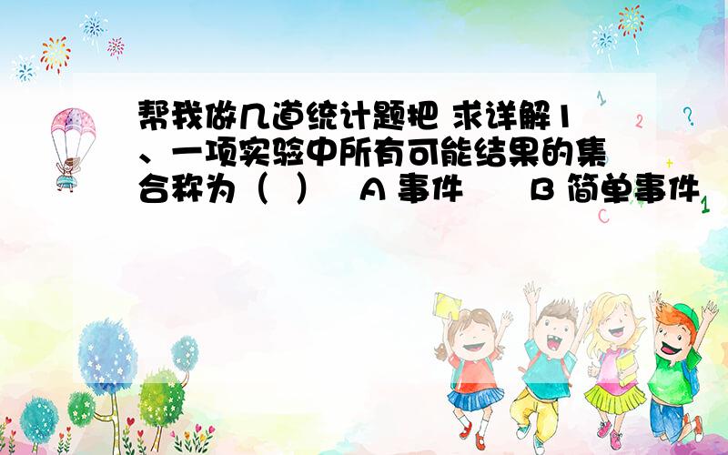 帮我做几道统计题把 求详解1、一项实验中所有可能结果的集合称为（  ）   A 事件      B 简单事件       C 样本空间       D 基本事件2、若某一事件出现的概率是1,则这一事件被称为（  ）   A 随