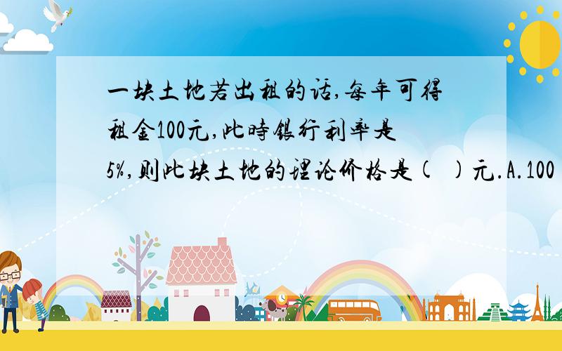 一块土地若出租的话,每年可得租金100元,此时银行利率是5%,则此块土地的理论价格是( )元.A.100 B.1000 C.1500 D.2000