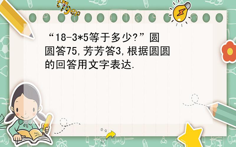 “18-3*5等于多少?”圆圆答75,芳芳答3,根据圆圆的回答用文字表达.