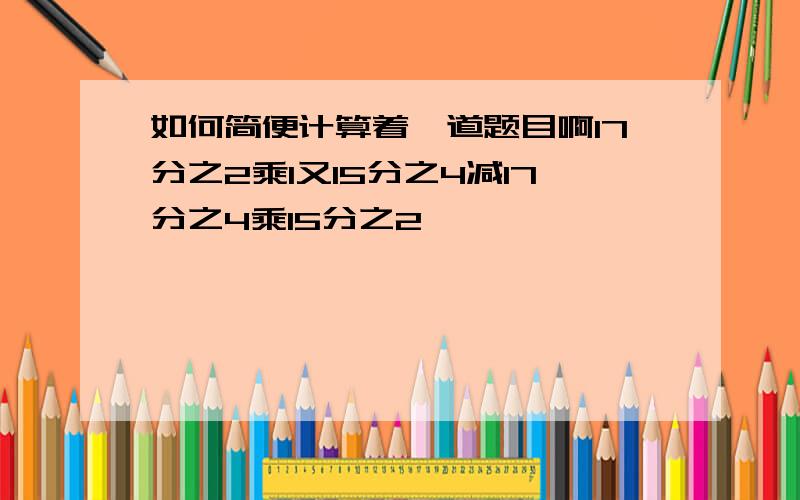 如何简便计算着一道题目啊17分之2乘1又15分之4减17分之4乘15分之2