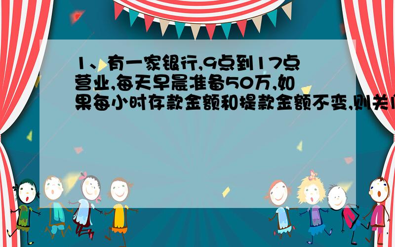 1、有一家银行,9点到17点营业,每天早晨准备50万,如果每小时存款金额和提款金额不变,则关门时还有60万.如果提款金额扩大四倍,存款金额不变,14点时便取光.要使在提款金额扩大10倍,存款金额