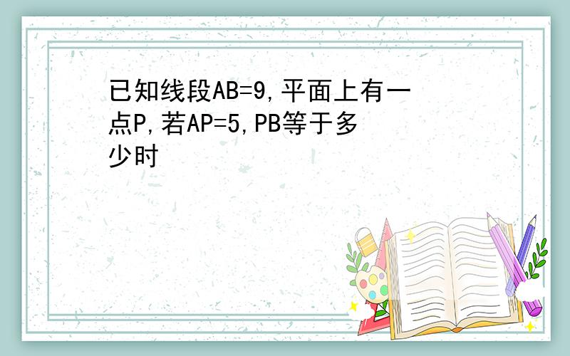 已知线段AB=9,平面上有一点P,若AP=5,PB等于多少时