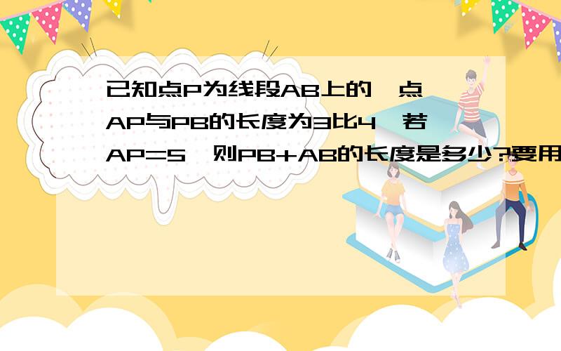 已知点P为线段AB上的一点,AP与PB的长度为3比4,若AP=5,则PB+AB的长度是多少?要用数学的语言来做,因为.所以.清楚点啊