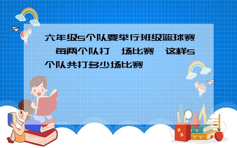 六年级5个队要举行班级篮球赛,每两个队打一场比赛,这样5个队共打多少场比赛