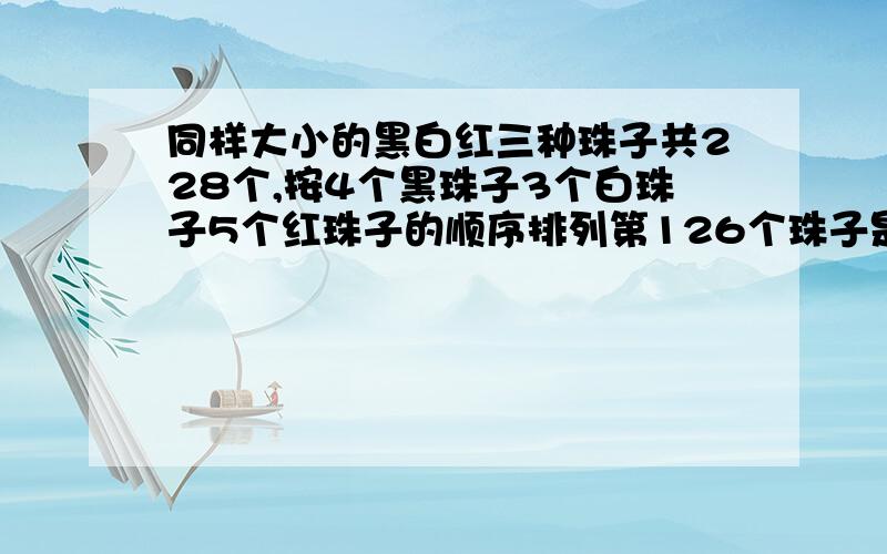 同样大小的黑白红三种珠子共228个,按4个黑珠子3个白珠子5个红珠子的顺序排列第126个珠子是什么颜色 红珠