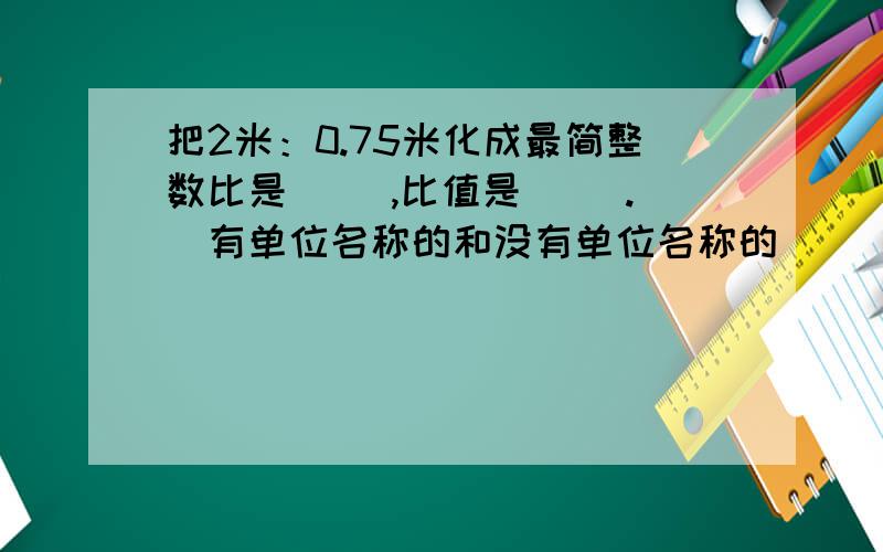 把2米：0.75米化成最简整数比是（ ）,比值是（ ）.（有单位名称的和没有单位名称的）