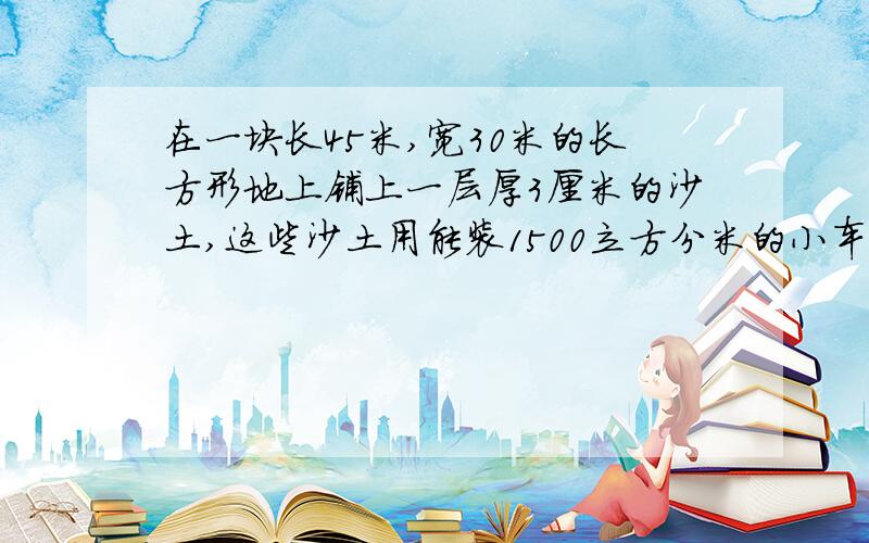 在一块长45米,宽30米的长方形地上铺上一层厚3厘米的沙土,这些沙土用能装1500立方分米的小车运送,至少要至少要运多少车?