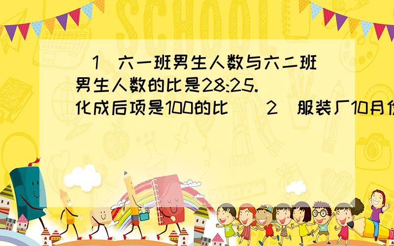 （1）六一班男生人数与六二班男生人数的比是28:25.（化成后项是100的比）（2）服装厂10月份完成的产量与计划完成产量的比是114:200（化成后项是100的比）