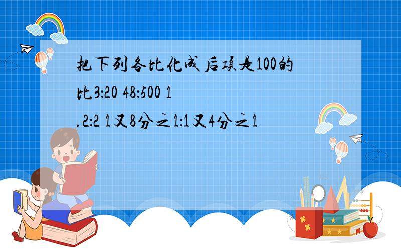 把下列各比化成后项是100的比3：20 48：500 1.2：2 1又8分之1：1又4分之1