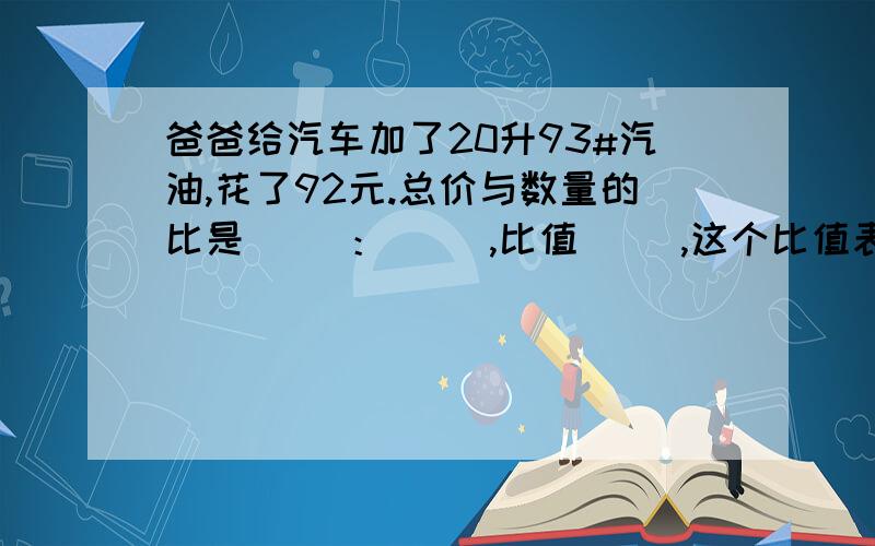 爸爸给汽车加了20升93#汽油,花了92元.总价与数量的比是（ ）：（ ）,比值（ ）,这个比值表示的是（ ）我有点不明白20升93#是神马意思,