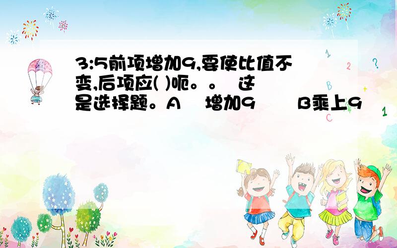 3:5前项增加9,要使比值不变,后项应( )呃。。  这是选择题。A    增加9       B乘上9        C增加10                D扩大原来的4倍