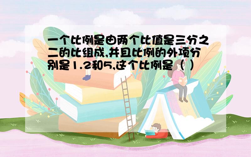 一个比例是由两个比值是三分之二的比组成,并且比例的外项分别是1.2和5,这个比例是（ ）